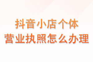 抖音小店个体营业执照怎么办理？
